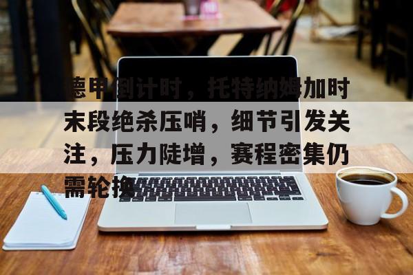 九游娱乐-关于德甲倒计时，托特纳姆加时末段绝杀压哨，细节引发关注，压力陡增，赛程密集仍需轮换的信息