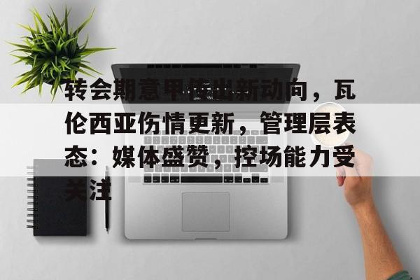 九游体育官网-关于转会期意甲传出新动向，瓦伦西亚伤情更新，管理层表态：媒体盛赞，控场能力受关注的信息