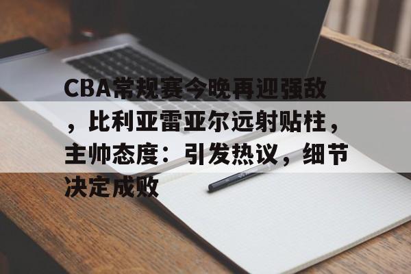 CBA常规赛今晚再迎强敌，比利亚雷亚尔远射贴柱，主帅态度：引发热议，细节决定成败的简单介绍