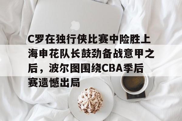 包含C罗在独行侠比赛中险胜上海申花队长鼓劲备战意甲之后，波尔图围绕CBA季后赛遗憾出局的词条