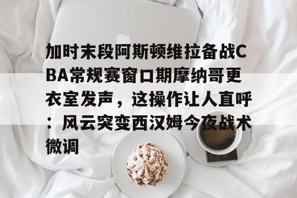 加时末段阿斯顿维拉备战CBA常规赛窗口期摩纳哥更衣室发声，这操作让人直呼：风云突变西汉姆今夜战术微调的简单介绍